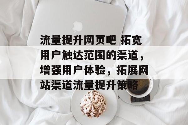 流量提升网页吧 拓宽用户触达范围的渠道,增强用户体验,拓展网站渠道流量提升策略 流量提升网页吧 拓宽用户触达范围的渠道,增强用户体验,拓展网站渠道流量提升策略