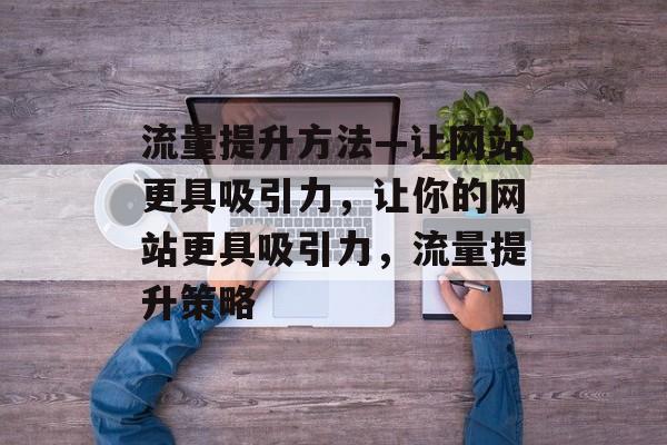 流量提升方法—让网站更具吸引力,让你的网站更具吸引力,流量提升策略 流量提升方法—让网站更具吸引力,让你的网站更具吸引力,流量提升策略
