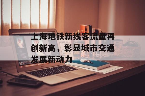 上海地铁新线客流量再创新高,彰显城市交通发展新动力 上海地铁新线客流量再创新高,彰显城市交通发展新动力