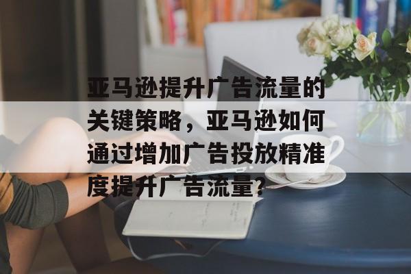 亚马逊提升广告流量的关键策略,亚马逊如何通过增加广告投放精准度提升广告流量? 亚马逊提升广告流量的关键策略,亚马逊如何通过增加广告投放精准度提升广告流量?