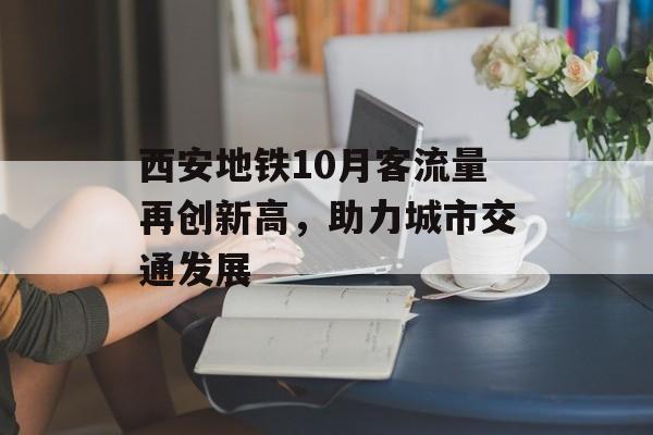 西安地铁10月客流量再创新高,助力城市交通发展 西安地铁10月客流量再创新高,助力城市交通发展