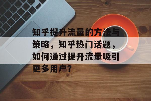 知乎提升流量的方法与策略,知乎热门话题,如何通过提升流量吸引更多用户? 知乎提升流量的方法与策略,知乎热门话题,如何通过提升流量吸引更多用户?