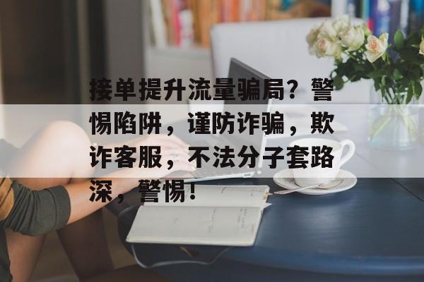 接单提升流量骗局?警惕陷阱,谨防诈骗,欺诈客服,不法分子套路深,警惕! 接单提升流量骗局?警惕陷阱,谨防诈骗,欺诈客服,不法分子套路深,警惕!