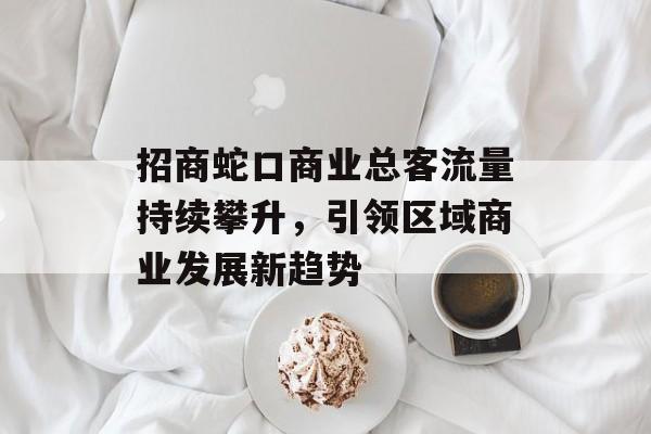 招商蛇口商业总客流量持续攀升,引领区域商业发展新趋势 招商蛇口商业总客流量持续攀升,引领区域商业发展新趋势