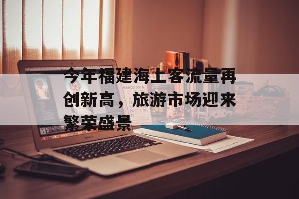 今年福建海上客流量再创新高,旅游市场迎来繁荣盛景 今年福建海上客流量再创新高,旅游市场迎来繁荣盛景