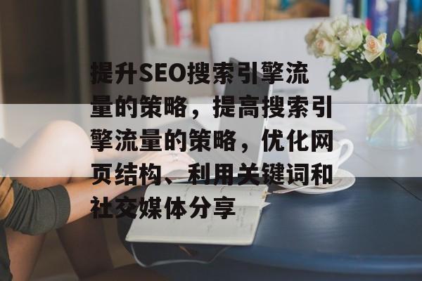 提升SEO搜索引擎流量的策略,提高搜索引擎流量的策略,优化网页结构、利用关键词和社交媒体分享 提升SEO搜索引擎流量的策略,提高搜索引擎流量的策略,优化网页结构、利用关键词和社交媒体分享