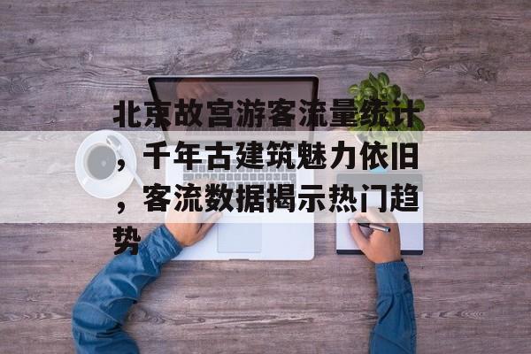 北京故宫游客流量统计,千年古建筑魅力依旧,客流数据揭示热门趋势 北京故宫游客流量统计,千年古建筑魅力依旧,客流数据揭示热门趋势