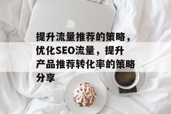 提升流量推荐的策略,优化SEO流量,提升产品推荐转化率的策略分享 提升流量推荐的策略,优化SEO流量,提升产品推荐转化率的策略分享