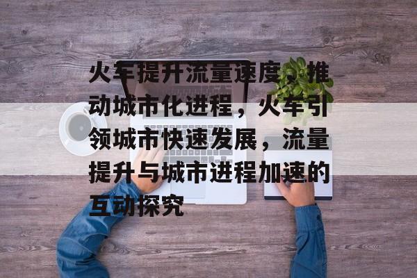 火车提升流量速度,推动城市化进程,火车引领城市快速发展,流量提升与城市进程加速的互动探究 火车提升流量速度,推动城市化进程,火车引领城市快速发展,流量提升与城市进程加速的互动探究