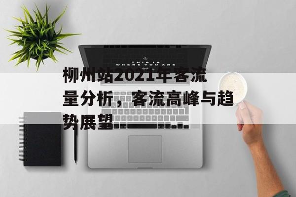 柳州站2021年客流量分析,客流高峰与趋势展望 柳州站2021年客流量分析,客流高峰与趋势展望