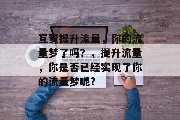 互赞提升流量,你的流量梦了吗?,提升流量,你是否已经实现了你的流量梦呢? 互赞提升流量,你的流量梦了吗?,提升流量,你是否已经实现了你的流量梦呢?