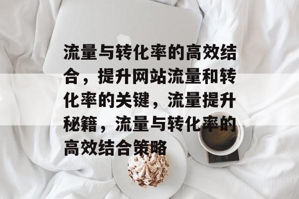 流量与转化率的高效结合,提升网站流量和转化率的关键,流量提升秘籍,流量与转化率的高效结合策略 流量与转化率的高效结合,提升网站流量和转化率的关键,流量提升秘籍,流量与转化率的高效结合策略