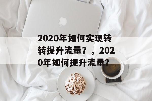 2020年如何实现转转提升流量?,2020年如何提升流量? 2020年如何实现转转提升流量?,2020年如何提升流量?