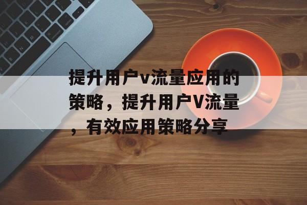 提升用户v流量应用的策略,提升用户V流量,有效应用策略分享 提升用户v流量应用的策略,提升用户V流量,有效应用策略分享