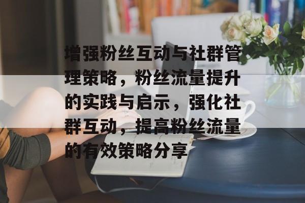 增强粉丝互动与社群管理策略,粉丝流量提升的实践与启示,强化社群互动,提高粉丝流量的有效策略分享 增强粉丝互动与社群管理策略,粉丝流量提升的实践与启示,强化社群互动,提高粉丝流量的有效策略分享