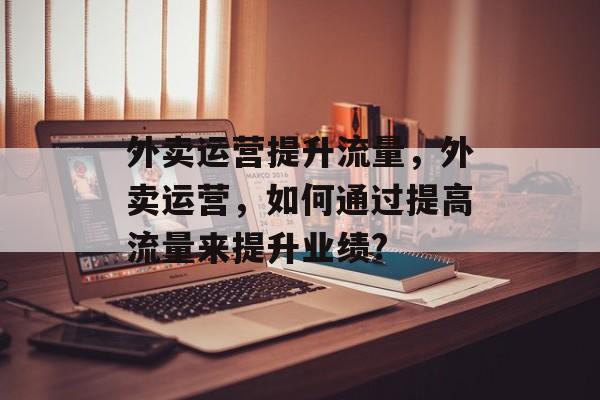 外卖运营提升流量,外卖运营,如何通过提高流量来提升业绩? 外卖运营提升流量,外卖运营,如何通过提高流量来提升业绩?