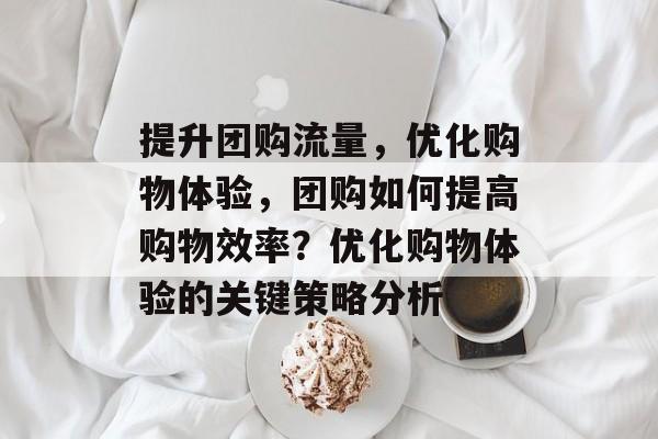 提升团购流量，优化购物体验，团购如何提高购物效率？优化购物体验的关键策略分析