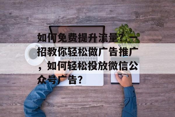 如何免费提升流量?一招教你轻松做广告推广,如何轻松投放微信公众号广告? 如何免费提升流量?一招教你轻松做广告推广,如何轻松投放微信公众号广告?