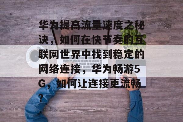 华为提高流量速度之秘诀,如何在快节奏的互联网世界中找到稳定的网络连接,华为畅游5G,如何让连接更流畅? 华为提高流量速度之秘诀,如何在快节奏的互联网世界中找到稳定的网络连接,华为畅游5G,如何让连接更流畅?