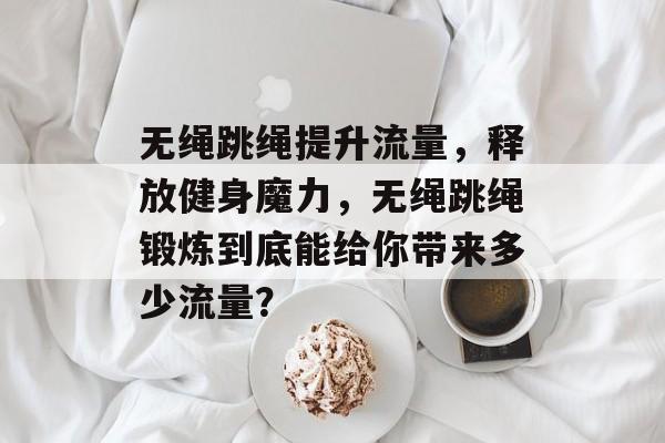 无绳跳绳提升流量,释放健身魔力,无绳跳绳锻炼到底能给你带来多少流量? 无绳跳绳提升流量,释放健身魔力,无绳跳绳锻炼到底能给你带来多少流量?