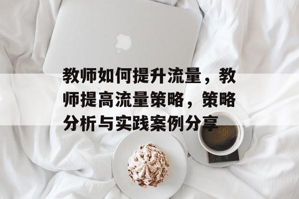 教师如何提升流量,教师提高流量策略,策略分析与实践案例分享 教师如何提升流量,教师提高流量策略,策略分析与实践案例分享