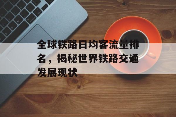 全球铁路日均客流量排名,揭秘世界铁路交通发展现状 全球铁路日均客流量排名,揭秘世界铁路交通发展现状