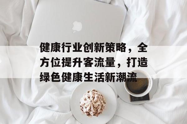 健康行业创新策略,全方位提升客流量,打造绿色健康生活新潮流 健康行业创新策略,全方位提升客流量,打造绿色健康生活新潮流