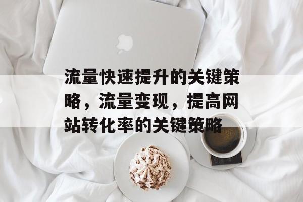 流量快速提升的关键策略,流量变现,提高网站转化率的关键策略 流量快速提升的关键策略,流量变现,提高网站转化率的关键策略