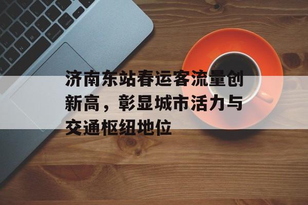 济南东站春运客流量创新高,彰显城市活力与交通枢纽地位 济南东站春运客流量创新高,彰显城市活力与交通枢纽地位