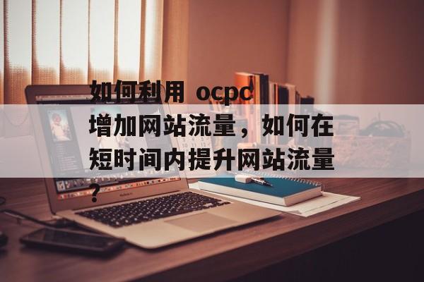 如何利用 ocpc 增加网站流量,如何在短时间内提升网站流量? 如何利用 ocpc 增加网站流量,如何在短时间内提升网站流量?