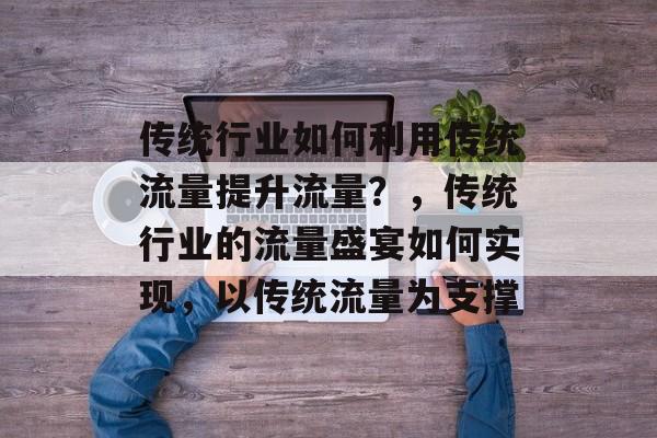 传统行业如何利用传统流量提升流量?,传统行业的流量盛宴如何实现,以传统流量为支撑 传统行业如何利用传统流量提升流量?,传统行业的流量盛宴如何实现,以传统流量为支撑