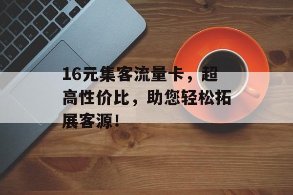 16元集客流量卡,超高性价比,助您轻松拓展客源! 16元集客流量卡,超高性价比,助您轻松拓展客源!
