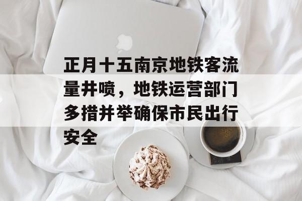 正月十五南京地铁客流量井喷,地铁运营部门多措并举确保市民出行安全 正月十五南京地铁客流量井喷,地铁运营部门多措并举确保市民出行安全