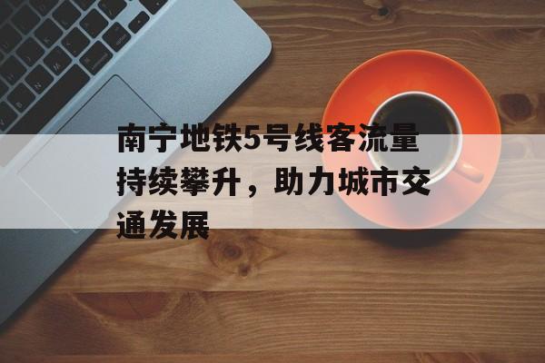 南宁地铁5号线客流量持续攀升,助力城市交通发展 南宁地铁5号线客流量持续攀升,助力城市交通发展