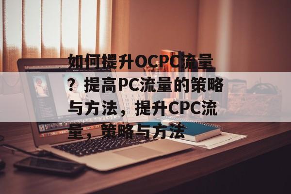 如何提升OCPC流量？提高PC流量的策略与方法，提升CPC流量，策略与方法