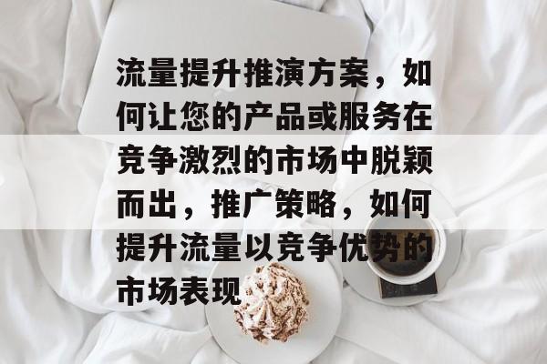 流量提升推演方案,如何让您的产品或服务在竞争激烈的市场中脱颖而出,推广策略,如何提升流量以竞争优势的市场表现 流量提升推演方案,如何让您的产品或服务在竞争激烈的市场中脱颖而出,推广策略,如何提升流量以竞争优势的市场表现