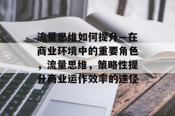 流量思维如何提升—在商业环境中的重要角色,流量思维,策略性提升商业运作效率的途径 流量思维如何提升—在商业环境中的重要角色,流量思维,策略性提升商业运作效率的途径