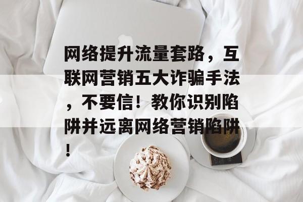 网络提升流量套路,互联网营销五大诈骗手法,不要信!教你识别陷阱并远离网络营销陷阱! 网络提升流量套路,互联网营销五大诈骗手法,不要信!教你识别陷阱并远离网络营销陷阱!