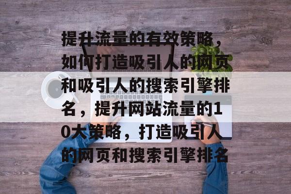 提升流量的有效策略,如何打造吸引人的网页和吸引人的搜索引擎排名,提升网站流量的10大策略,打造吸引人的网页和搜索引擎排名 提升流量的有效策略,如何打造吸引人的网页和吸引人的搜索引擎排名,提升网站流量的10大策略,打造吸引人的网页和搜索引擎排名