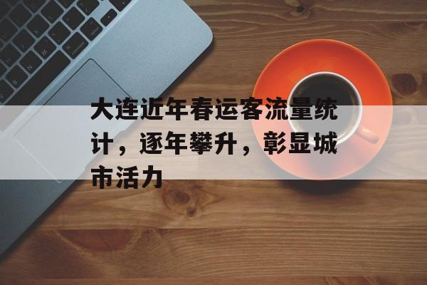 大连近年春运客流量统计,逐年攀升,彰显城市活力 大连近年春运客流量统计,逐年攀升,彰显城市活力