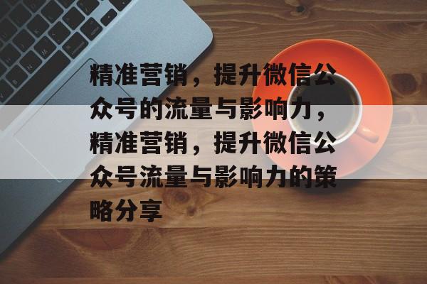 精准营销,提升微信公众号的流量与影响力,精准营销,提升微信公众号流量与影响力的策略分享 精准营销,提升微信公众号的流量与影响力,精准营销,提升微信公众号流量与影响力的策略分享