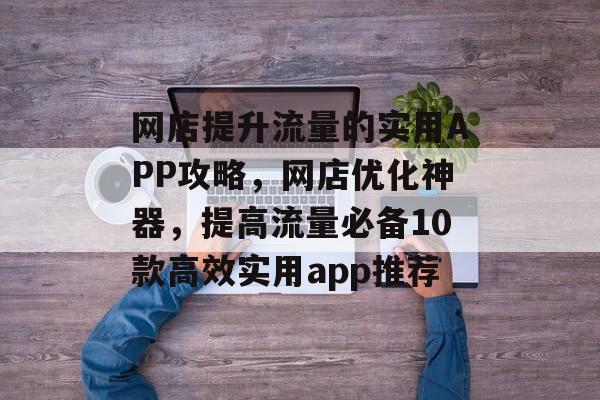 网店提升流量的实用APP攻略,网店优化神器,提高流量必备10款高效实用app推荐 网店提升流量的实用APP攻略,网店优化神器,提高流量必备10款高效实用app推荐