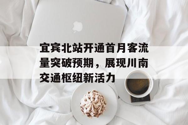 宜宾北站开通首月客流量突破预期,展现川南交通枢纽新活力 宜宾北站开通首月客流量突破预期,展现川南交通枢纽新活力