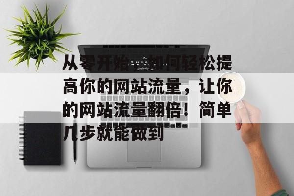 从零开始,如何轻松提高你的网站流量,让你的网站流量翻倍!简单几步就能做到 从零开始,如何轻松提高你的网站流量,让你的网站流量翻倍!简单几步就能做到