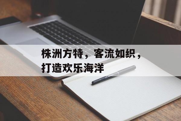 株洲方特,客流如织,打造欢乐海洋 株洲方特,客流如织,打造欢乐海洋