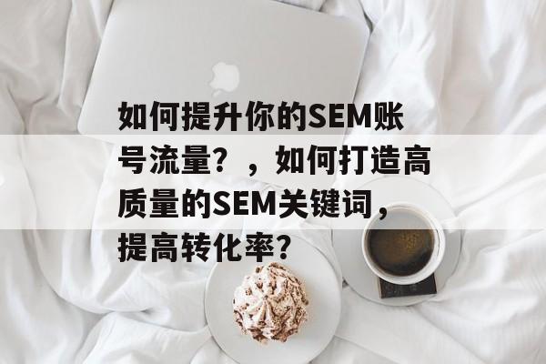 如何提升你的SEM账号流量?,如何打造高质量的SEM关键词,提高转化率? 如何提升你的SEM账号流量?,如何打造高质量的SEM关键词,提高转化率?