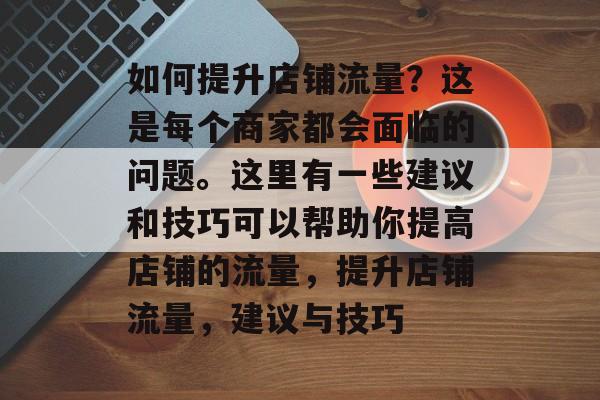 如何提升店铺流量?这是每个商家都会面临的问题。这里有一些建议和技巧可以帮助你提高店铺的流量,提升店铺流量,建议与技巧 如何提升店铺流量?这是每个商家都会面临的问题。这里有一些建议和技巧可以帮助你提高店铺的流量,提升店铺流量,建议与技巧