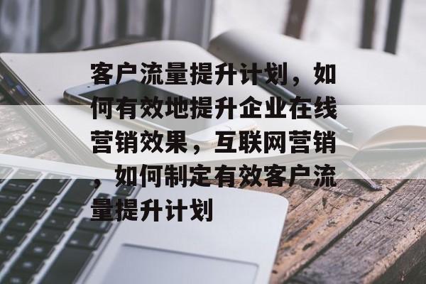 客户流量提升计划,如何有效地提升企业在线营销效果,互联网营销,如何制定有效客户流量提升计划 客户流量提升计划,如何有效地提升企业在线营销效果,互联网营销,如何制定有效客户流量提升计划