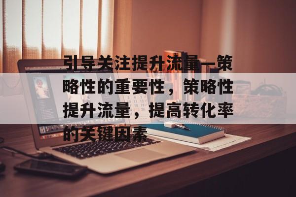 引导关注提升流量—策略性的重要性,策略性提升流量,提高转化率的关键因素 引导关注提升流量—策略性的重要性,策略性提升流量,提高转化率的关键因素