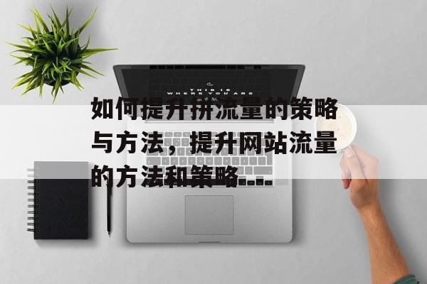 如何提升拼流量的策略与方法,提升网站流量的方法和策略 如何提升拼流量的策略与方法,提升网站流量的方法和策略